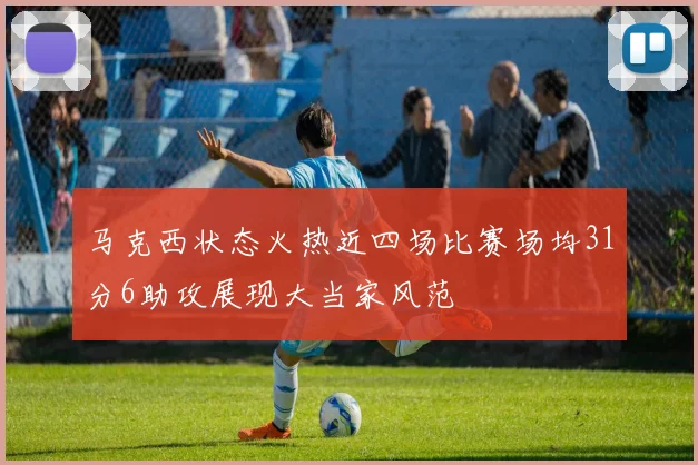 马克西状态火热近四场比赛场均31分6助攻展现大当家风范