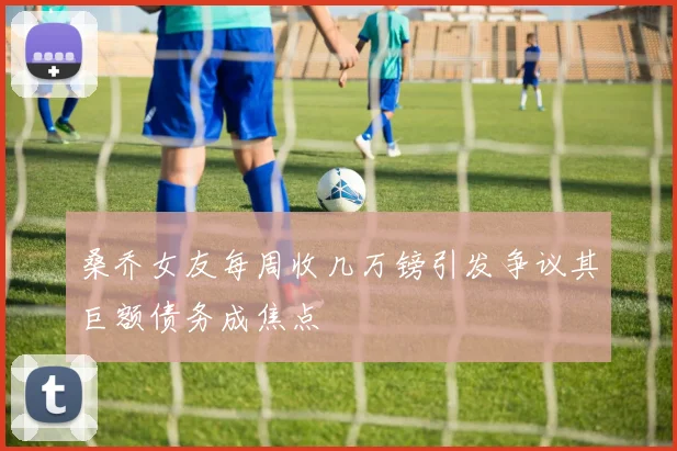 桑乔女友每周收几万镑引发争议其巨额债务成焦点