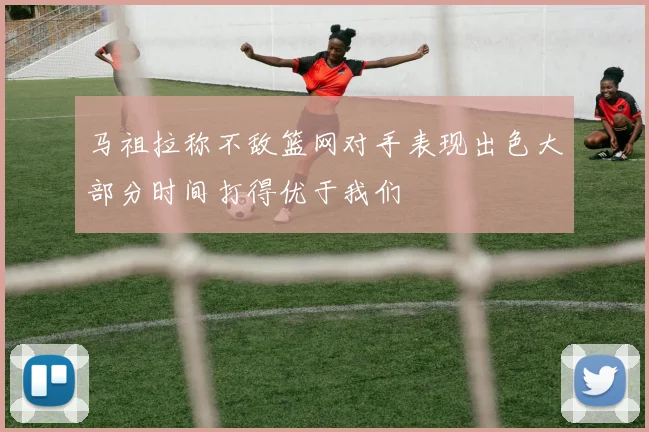 马祖拉称不敌篮网对手表现出色大部分时间打得优于我们