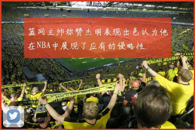 篮网主帅称赞杰明表现出色认为他在NBA中展现了应有的侵略性