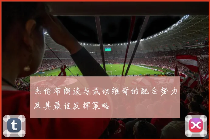 杰伦布朗谈与武切维奇的配合努力及其最佳发挥策略