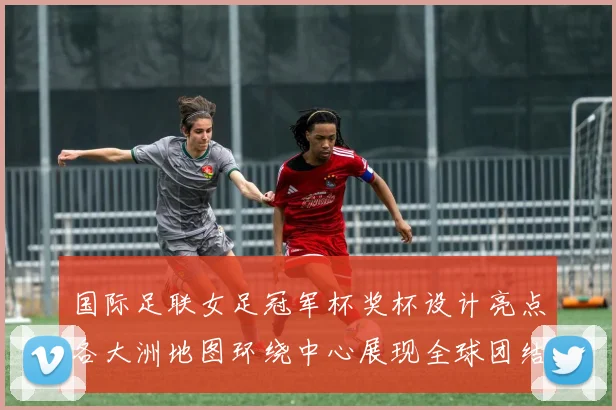 国际足联女足冠军杯奖杯设计亮点各大洲地图环绕中心展现全球团结与竞技精神