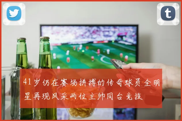 41岁仍在赛场拼搏的传奇球员全明星再现风采两位主帅同台竞技