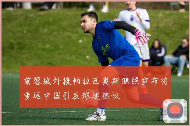 前蓉城外援帕拉西奥斯晒照宣布将重返中国引发球迷热议