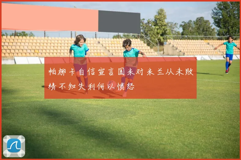 帕柳卡自信宣言国米对米兰从未败绩不知失利何以愤怒