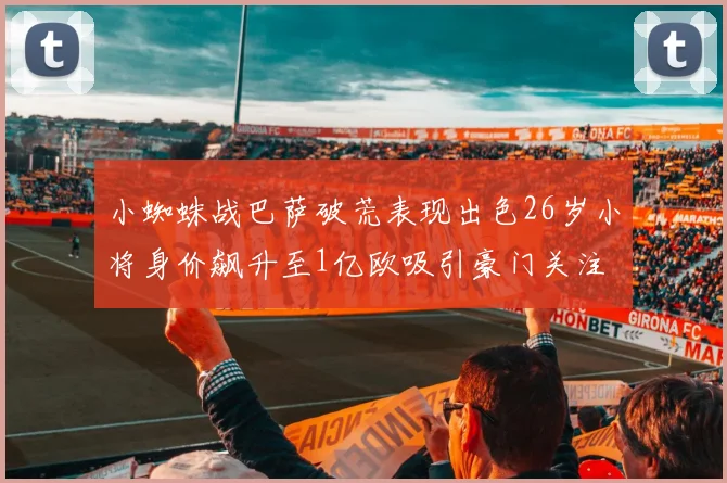 小蜘蛛战巴萨破荒表现出色26岁小将身价飙升至1亿欧吸引豪门关注