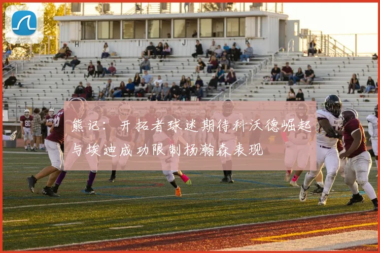 熊记：开拓者球迷期待科沃德崛起与埃迪成功限制杨瀚森表现