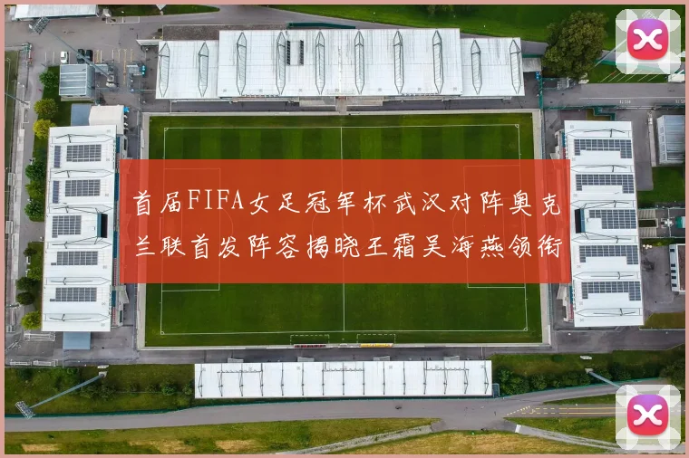 首届FIFA女足冠军杯武汉对阵奥克兰联首发阵容揭晓王霜吴海燕领衔出战