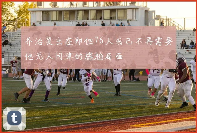 乔治复出在即但76人或已不再需要他无人问津的尴尬局面