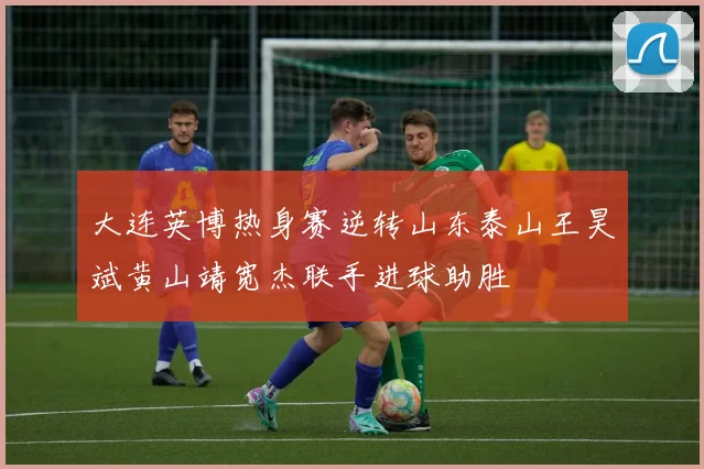 大连英博热身赛逆转山东泰山王昊斌黄山靖宽杰联手进球助胜