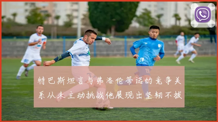 特巴斯坦言与弗洛伦蒂诺的竞争关系从未主动挑战他展现出坚韧不拔的精神