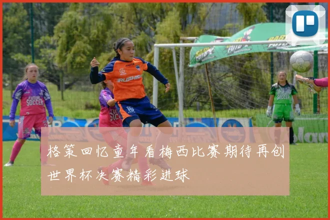 格策回忆童年看梅西比赛期待再创世界杯决赛精彩进球