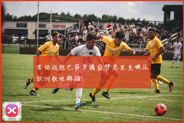 客场战胜巴萨罗腾盛赞恩里克碾压欧洲教练群雄