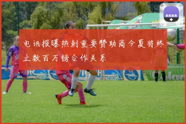 电讯报曝热刺重要赞助商今夏将终止数百万镑合作关系