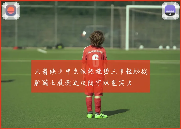 火箭缺少申京依然强势三节轻松战胜骑士展现进攻防守双重实力
