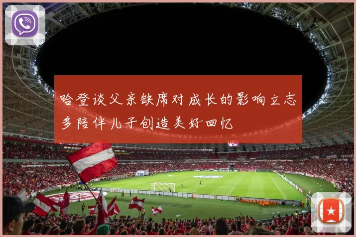 哈登谈父亲缺席对成长的影响立志多陪伴儿子创造美好回忆