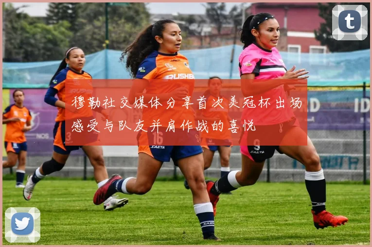 穆勒社交媒体分享首次美冠杯出场感受与队友并肩作战的喜悦