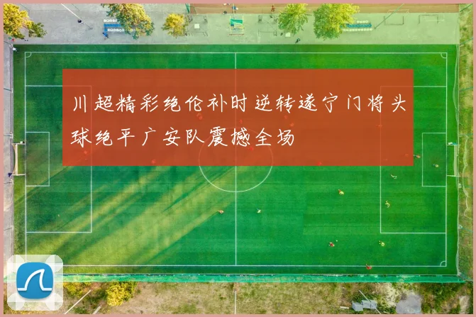 川超精彩绝伦补时逆转遂宁门将头球绝平广安队震撼全场