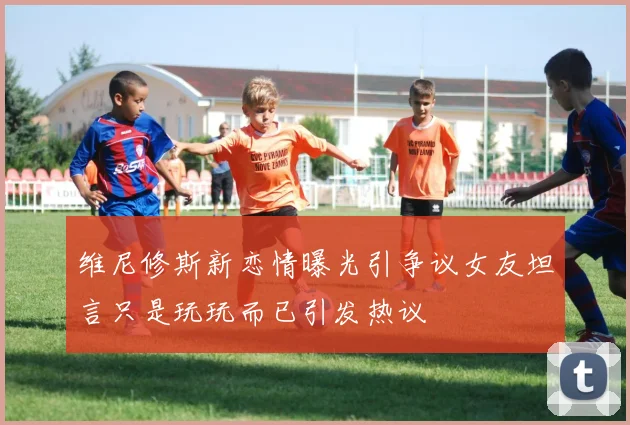维尼修斯新恋情曝光引争议女友坦言只是玩玩而已引发热议