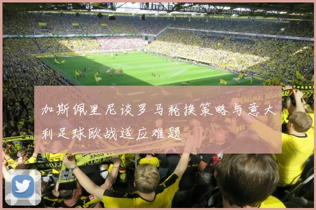 加斯佩里尼谈罗马轮换策略与意大利足球欧战适应难题