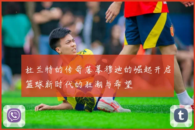 杜兰特的传奇落幕穆迪的崛起开启篮球新时代的狂潮与希望