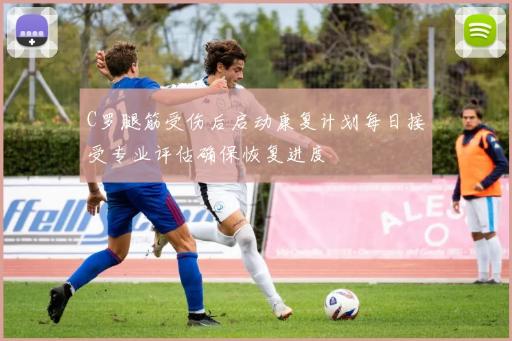 C罗腿筋受伤后启动康复计划每日接受专业评估确保恢复进度