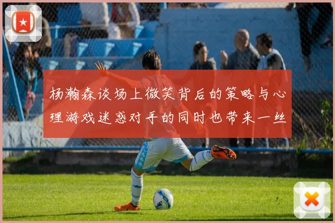 杨瀚森谈场上微笑背后的策略与心理游戏迷惑对手的同时也带来一丝嘲讽