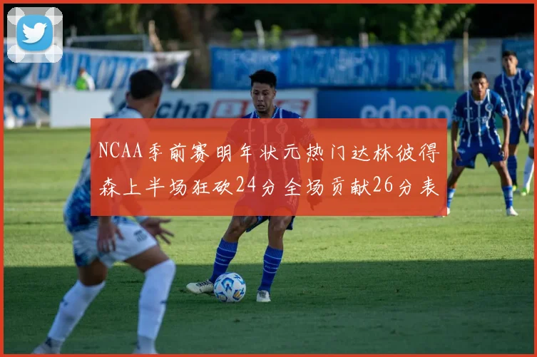 NCAA季前赛明年状元热门达林彼得森上半场狂砍24分全场贡献26分表现抢眼