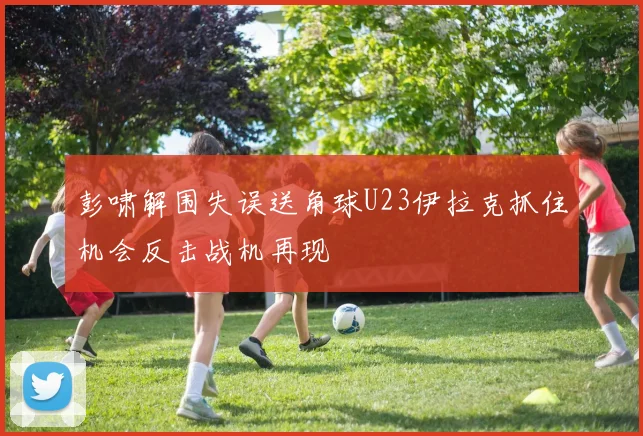 彭啸解围失误送角球U23伊拉克抓住机会反击战机再现