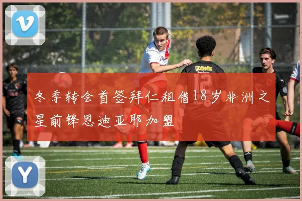 冬季转会首签拜仁租借18岁非洲之星前锋恩迪亚耶加盟