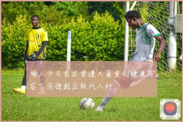 湖人今日首发曾遭火箭重创健康阵容下范德彪应取代八村塁